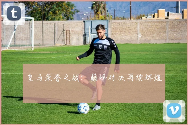 皇马荣誉之战：巅峰对决再续辉煌