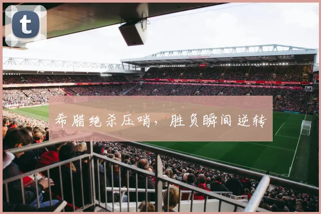 希腊绝杀压哨，胜负瞬间逆转
