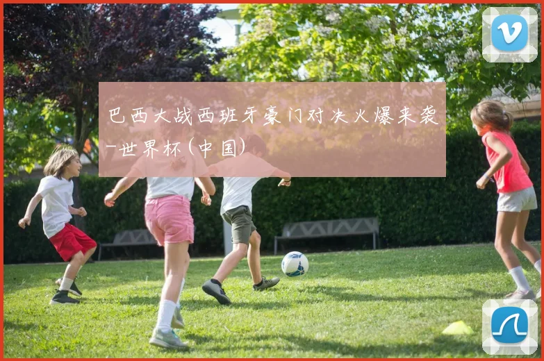 巴西大战西班牙豪门对决火爆来袭-世界杯(中国)