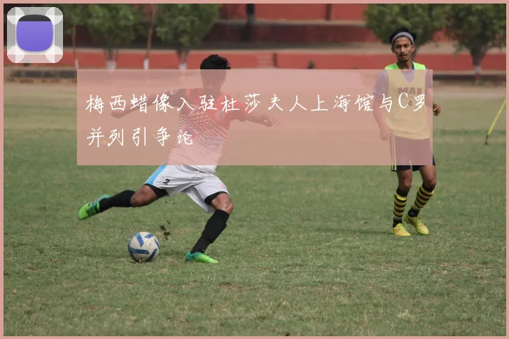 梅西蜡像入驻杜莎夫人上海馆与C罗并列引争论