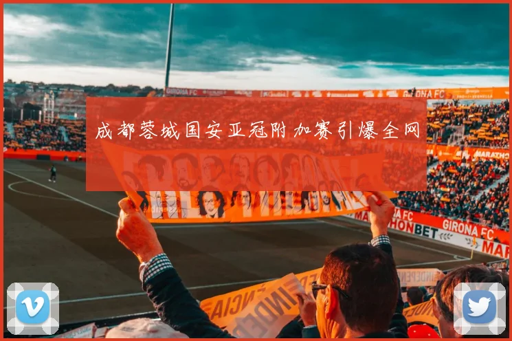 成都蓉城国安亚冠附加赛引爆全网