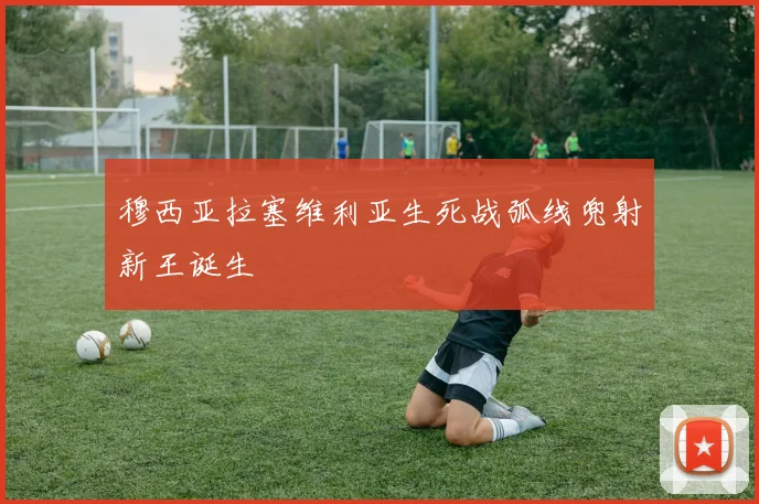 穆西亚拉塞维利亚生死战弧线兜射新王诞生