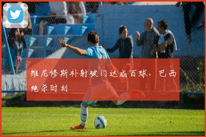 维尼修斯补射破门达成百球，巴西绝杀时刻