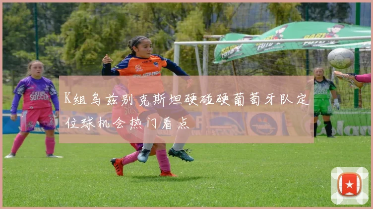 K组乌兹别克斯坦硬碰硬葡萄牙队定位球机会热门看点
