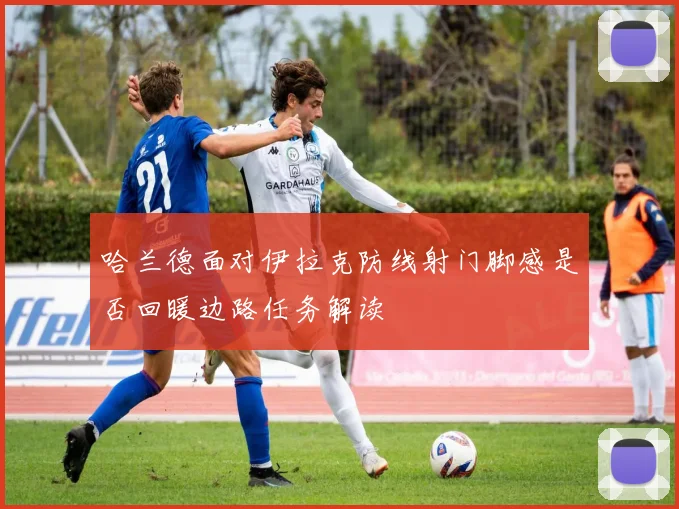 哈兰德面对伊拉克防线射门脚感是否回暖边路任务解读