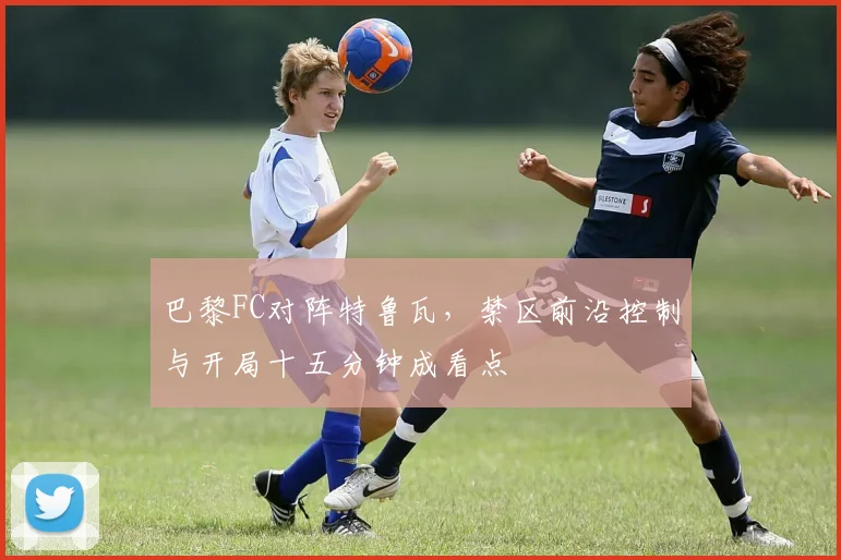 巴黎FC对阵特鲁瓦，禁区前沿控制与开局十五分钟成看点