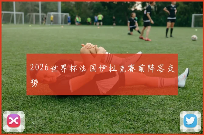 2026世界杯法国伊拉克赛前阵容走势