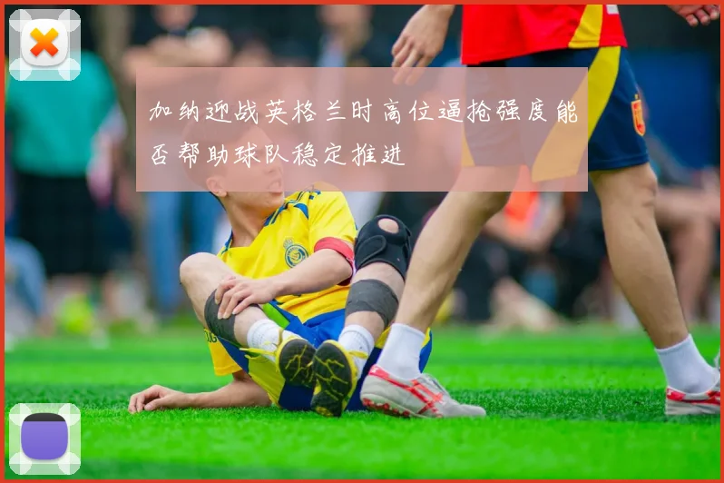 加纳迎战英格兰时高位逼抢强度能否帮助球队稳定推进