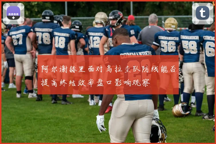 阿尔谢赫里面对乌拉圭队防线能否提高终结效率盘口影响观察