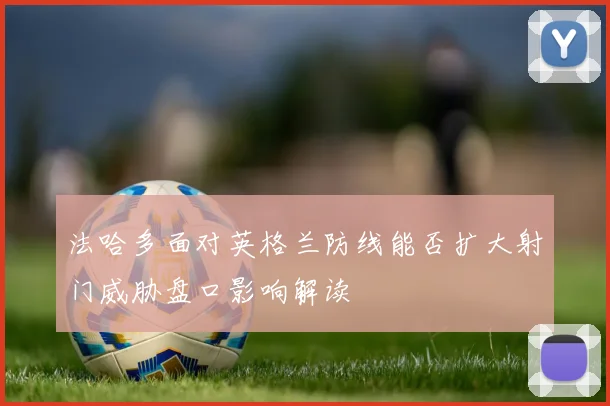 法哈多面对英格兰防线能否扩大射门威胁盘口影响解读