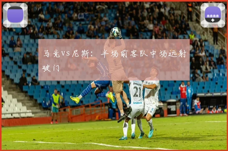 马竞vs尼斯：半场前客队中场远射破门