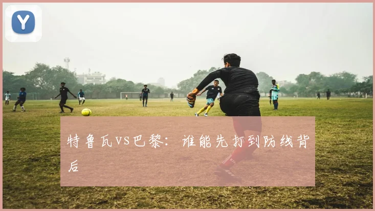 特鲁瓦vs巴黎：谁能先打到防线背后