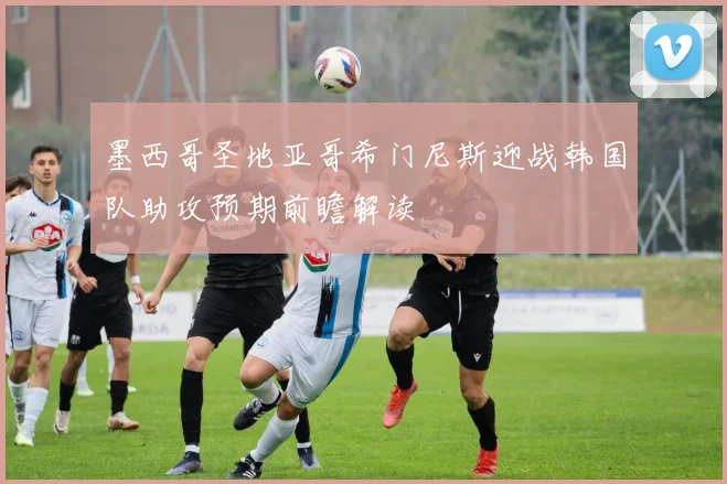墨西哥圣地亚哥希门尼斯迎战韩国队助攻预期前瞻解读