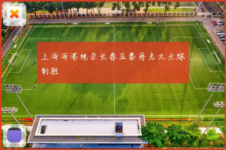 上海海港绝杀长春亚泰蒋光太头球制胜