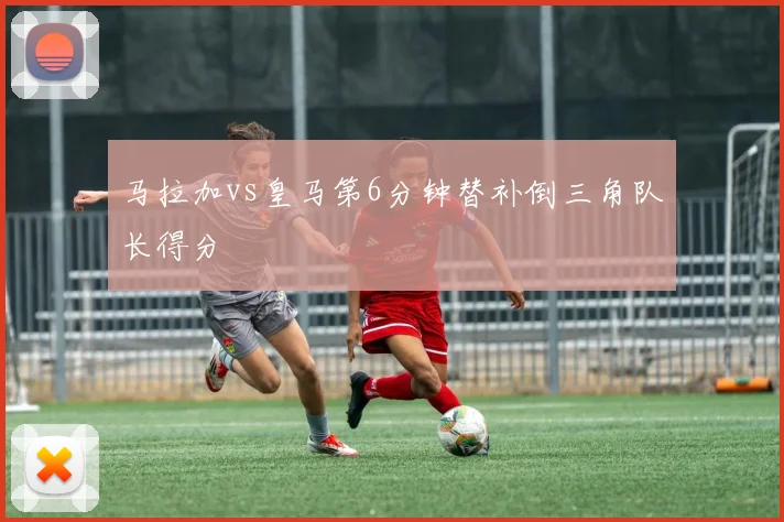 马拉加vs皇马第6分钟替补倒三角队长得分