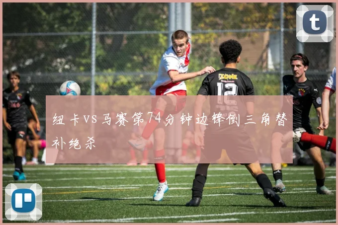 纽卡vs马赛第74分钟边锋倒三角替补绝杀
