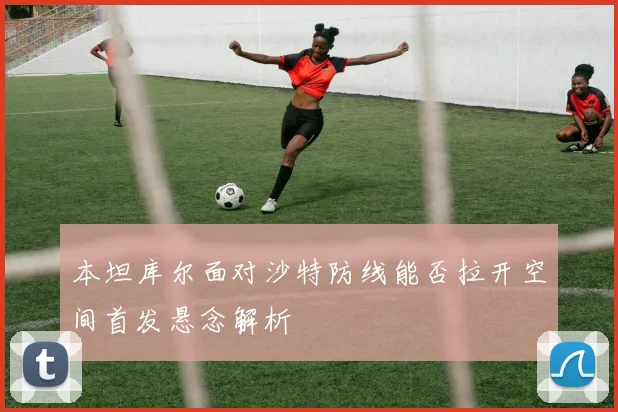 本坦库尔面对沙特防线能否拉开空间首发悬念解析