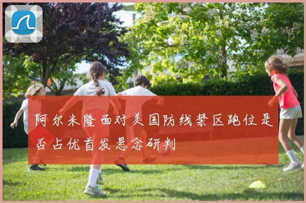 阿尔米隆面对美国防线禁区跑位是否占优首发悬念研判