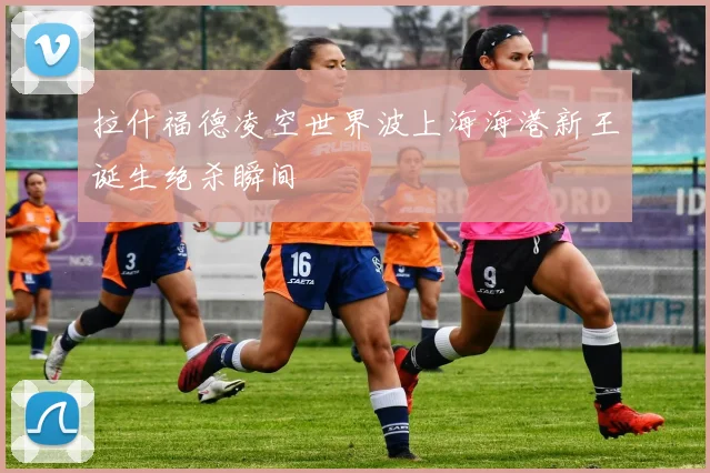 拉什福德凌空世界波上海海港新王诞生绝杀瞬间
