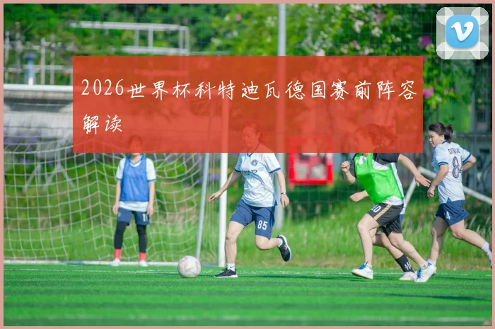2026世界杯科特迪瓦德国赛前阵容解读