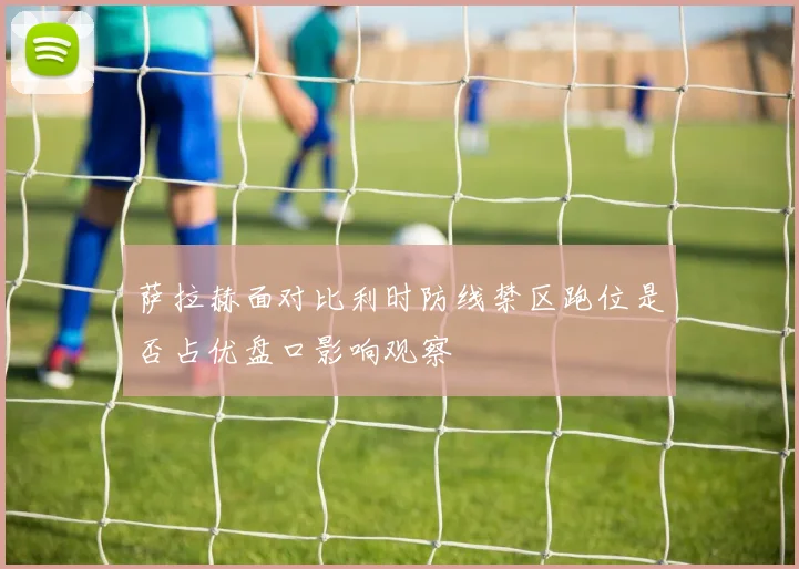 萨拉赫面对比利时防线禁区跑位是否占优盘口影响观察