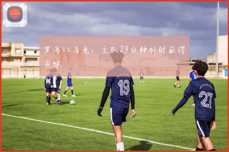 罗马vs马竞，主队29分钟补时获得点球