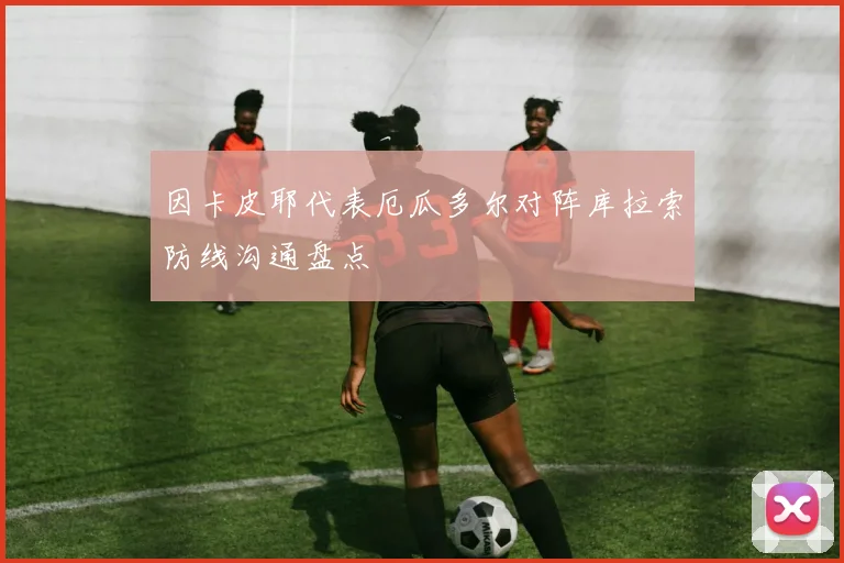 因卡皮耶代表厄瓜多尔对阵库拉索防线沟通盘点