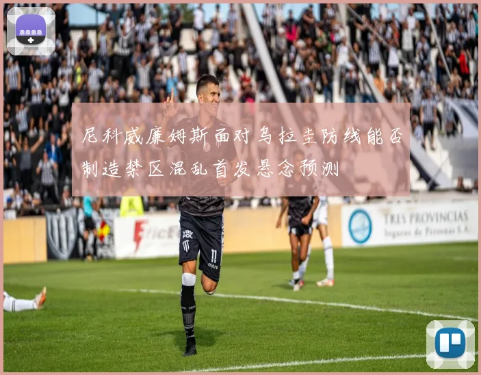 尼科威廉姆斯面对乌拉圭防线能否制造禁区混乱首发悬念预测