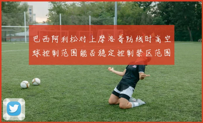 巴西阿利松对上摩洛哥防线时高空球控制范围能否稳定控制禁区范围