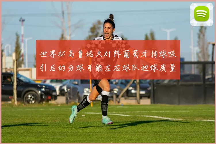 世界杯乌鲁诺夫对阵葡萄牙持球吸引后的分球可能左右球队控球质量