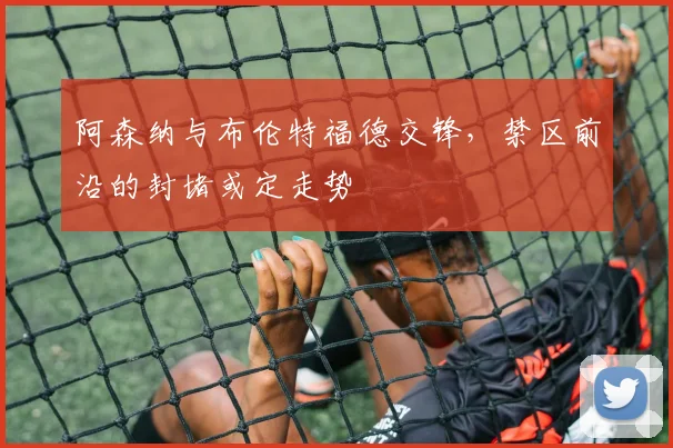 阿森纳与布伦特福德交锋，禁区前沿的封堵或定走势