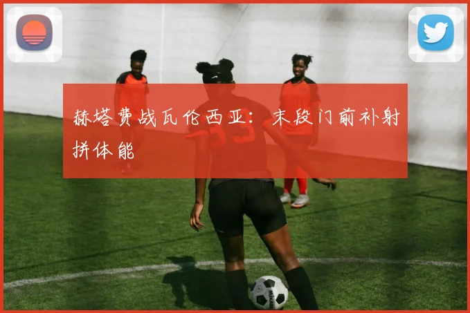 赫塔费战瓦伦西亚：末段门前补射拼体能